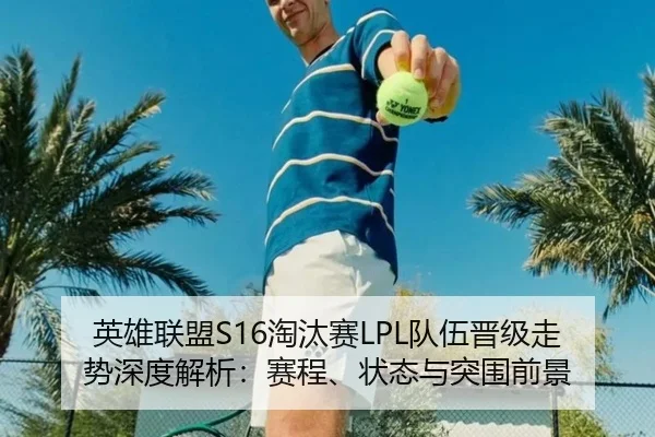 英雄联盟S16淘汰赛LPL队伍晋级走势深度解析：赛程、状态与突围前景