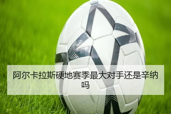 阿尔卡拉斯硬地赛季最大对手还是辛纳吗