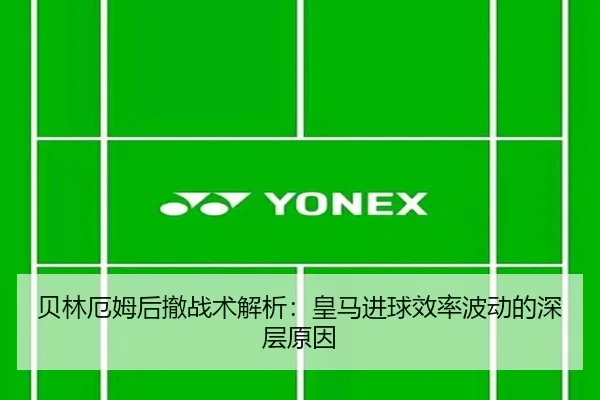 贝林厄姆后撤战术解析：皇马进球效率波动的深层原因
