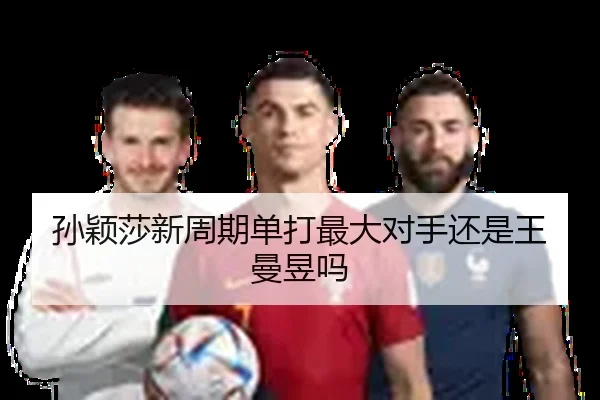 孙颖莎新周期单打最大对手还是王曼昱吗