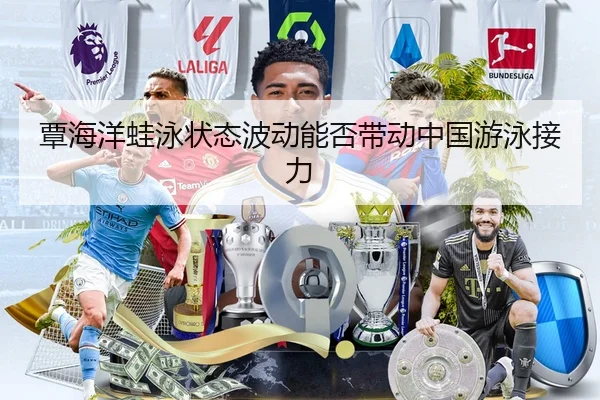 覃海洋蛙泳状态波动能否带动中国游泳接力