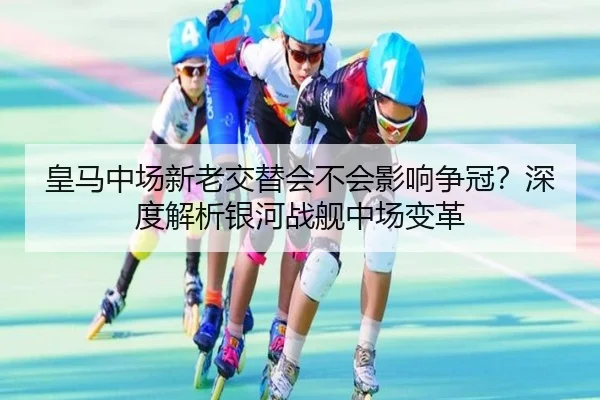 皇马中场新老交替会不会影响争冠？深度解析银河战舰中场变革