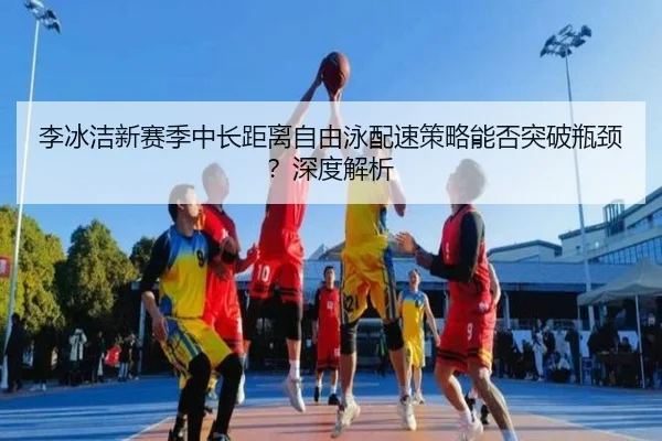 李冰洁新赛季中长距离自由泳配速策略能否突破瓶颈？深度解析